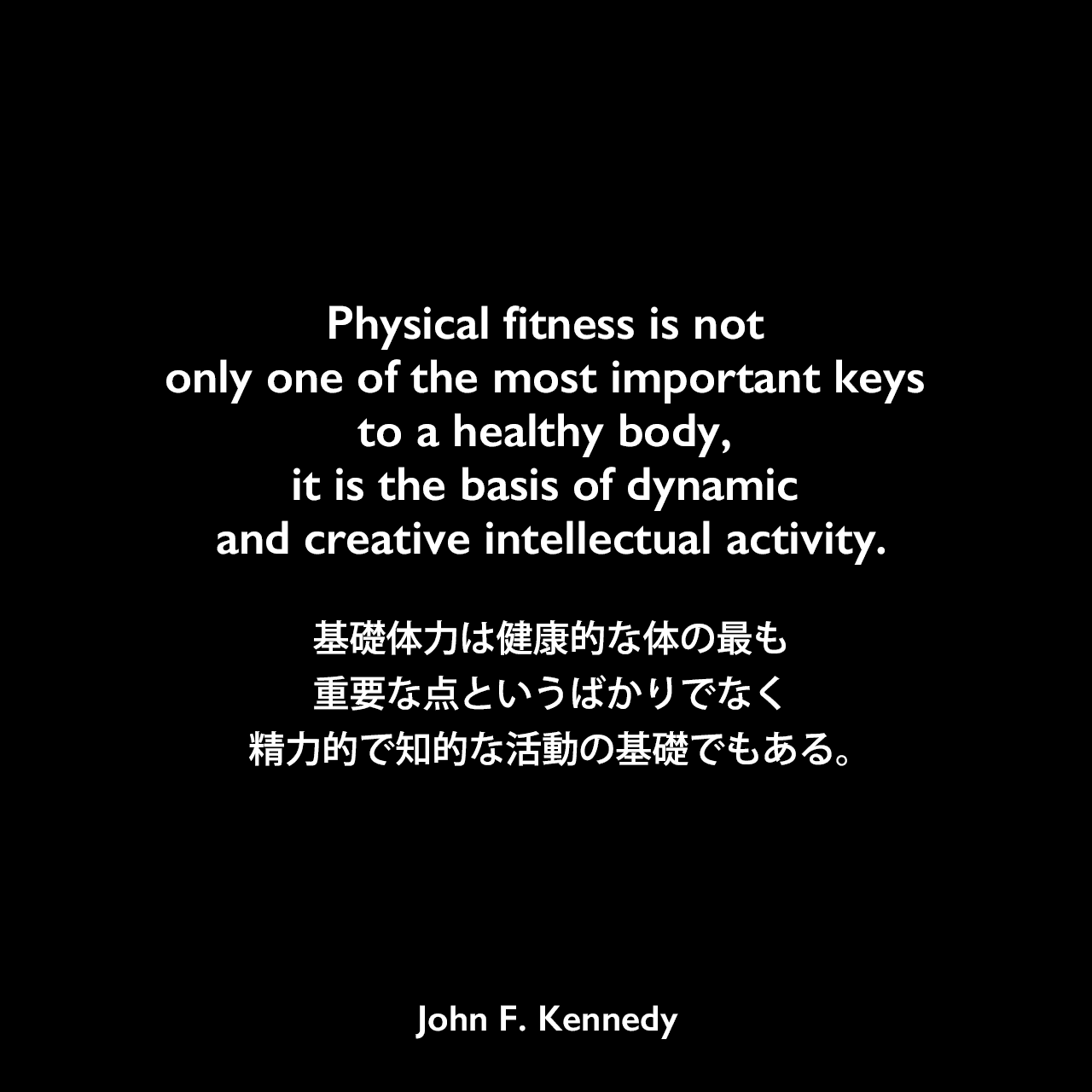 Physical fitness is not only one of the most important keys to a healthy body, it is the basis of dynamic and creative intellectual activity.基礎体力は健康的な体の最も重要な点というばかりでなく、精力的で知的な活動の基礎でもある。- スポーツ・イラストレイテッド誌に寄せたケネディの原稿「Sport at the New Frontier」よりJohn F Kennedy