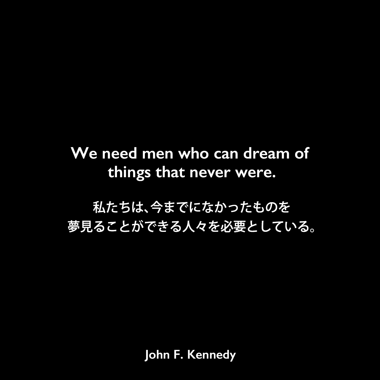 We need men who can dream of things that never were.私たちは、今までになかったものを夢見ることができる人々を必要としている。John F Kennedy