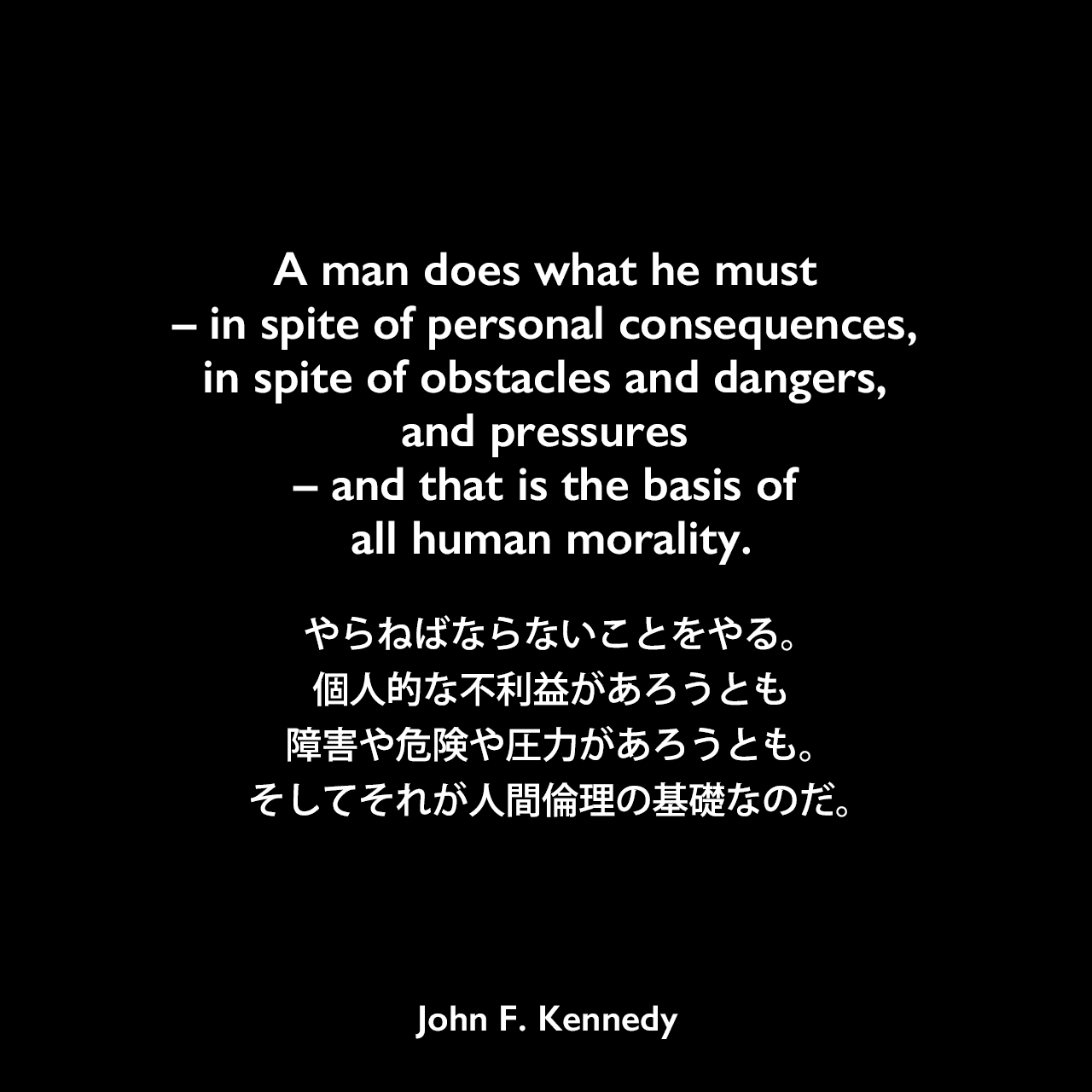 A man does what he must – in spite of personal consequences, in spite of obstacles and dangers, and pressures – and that is the basis of all human morality.やらねばならないことをやる。個人的な不利益があろうとも、障害や危険や圧力があろうとも。そしてそれが人間倫理の基礎なのだ。- ケネディの本「Profiles in Courage」よりJohn F Kennedy