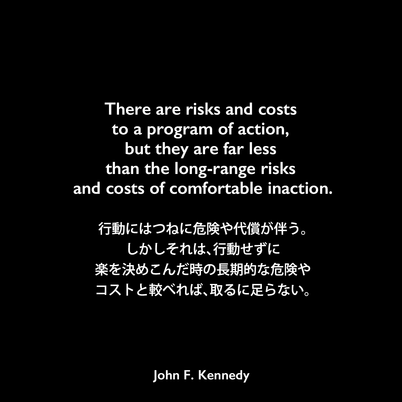 There are risks and costs to a program of action, but they are far less than the long-range risks and costs of comfortable inaction.行動にはつねに危険や代償が伴う。しかしそれは、行動せずに楽を決めこんだ時の長期的な危険やコストと較べれば、取るに足らない。