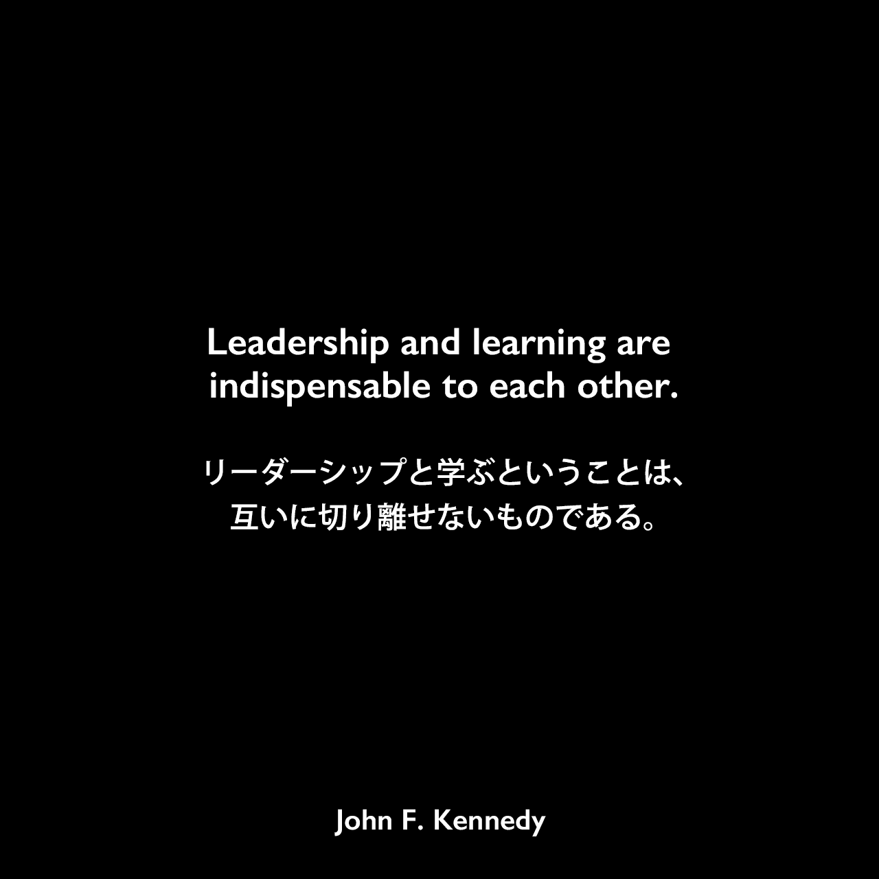 Leadership and learning are indispensable to each other.リーダーシップと学ぶということは、互いに切り離せないものである。- 1963年11月22日、テキサス州ダラスで発表される予定だったケネディの原稿（暗殺により発表されることはなかった）よりJohn F Kennedy