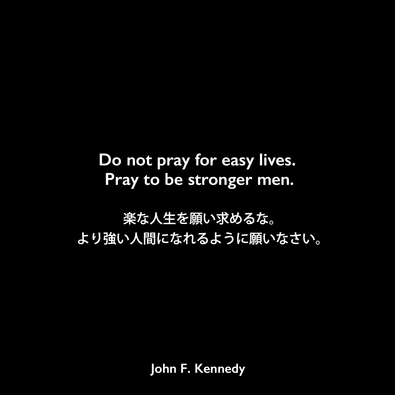 Do not pray for easy lives. Pray to be stronger men.楽な人生を願い求めるな。より強い人間になれるように願いなさい。John F Kennedy