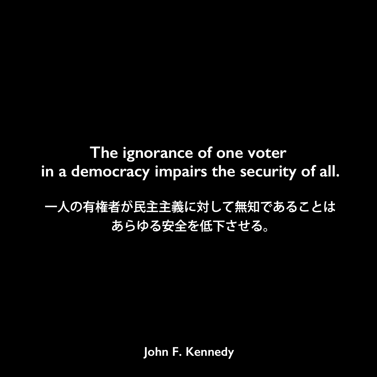 The ignorance of one voter in a democracy impairs the security of all.一人の有権者が民主主義に対して無知であることは、あらゆる安全を低下させる。- ヴァンダービルト大学での演説よりJohn F Kennedy