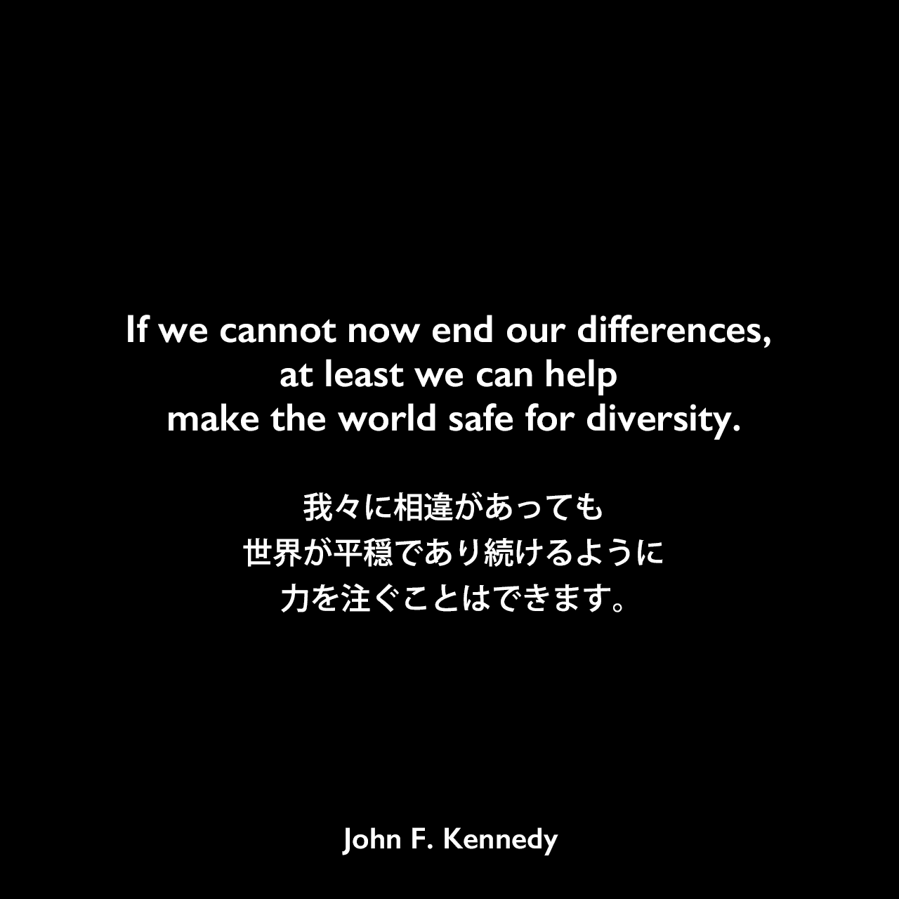 If we cannot now end our differences, at least we can help make the world safe for diversity.我々に相違があっても世界が平穏であり続けるように力を注ぐことはできます。- アメリカン大学卒業式における演説「平和のための戦略 (THE STRATEGY OF PEACE) 」よりJohn F Kennedy