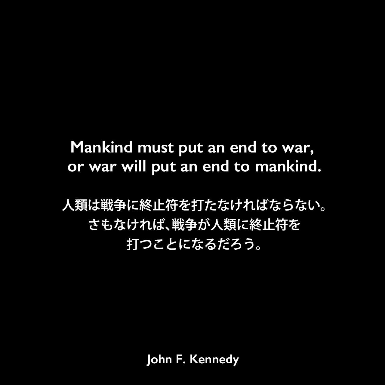 Mankind must put an end to war, or war will put an end to mankind.人類は戦争に終止符を打たなければならない。さもなければ、戦争が人類に終止符を打つことになるだろう。- 1961年の国連総会前の演説よりJohn F Kennedy