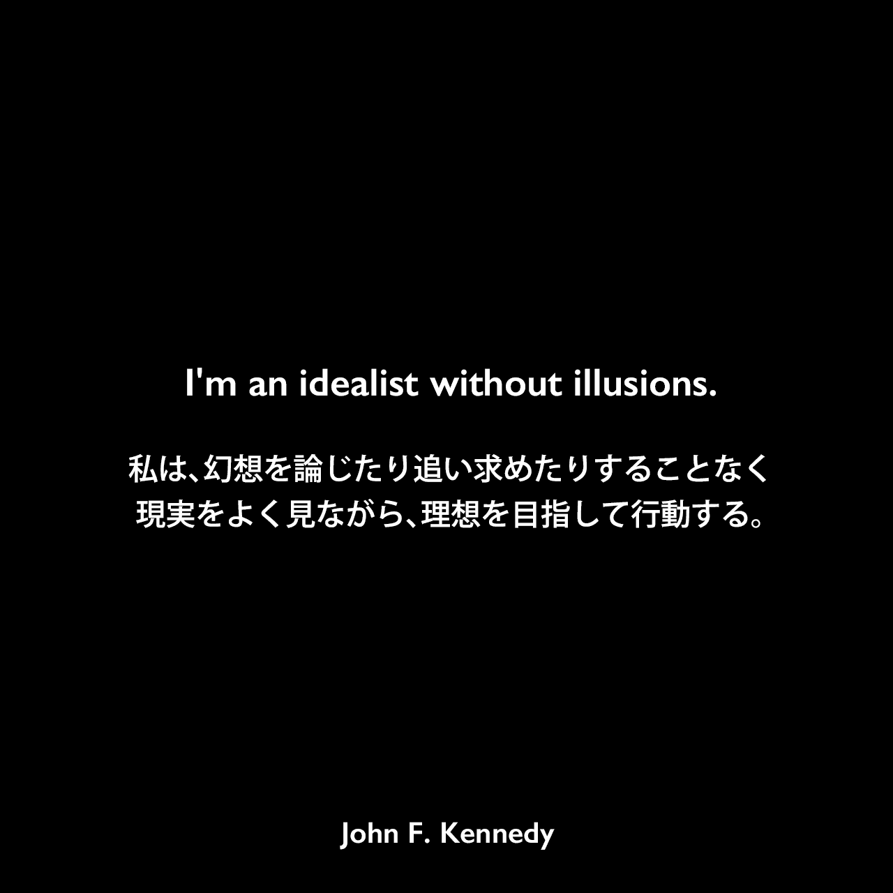 I'm an idealist without illusions.私は、幻想を論じたり追い求めたりすることなく、現実をよく見ながら、理想を目指して行動する。John F Kennedy