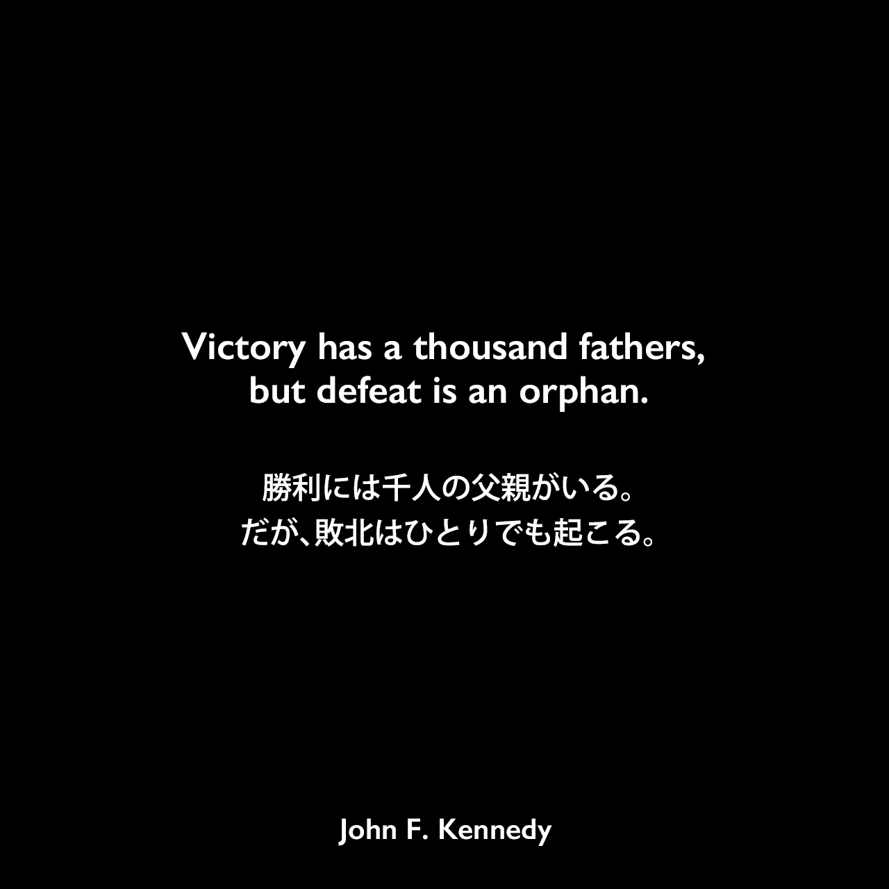Victory has a thousand fathers, but defeat is an orphan.勝利には千人の父親がいる。だが、敗北はひとりでも起こる。John F Kennedy
