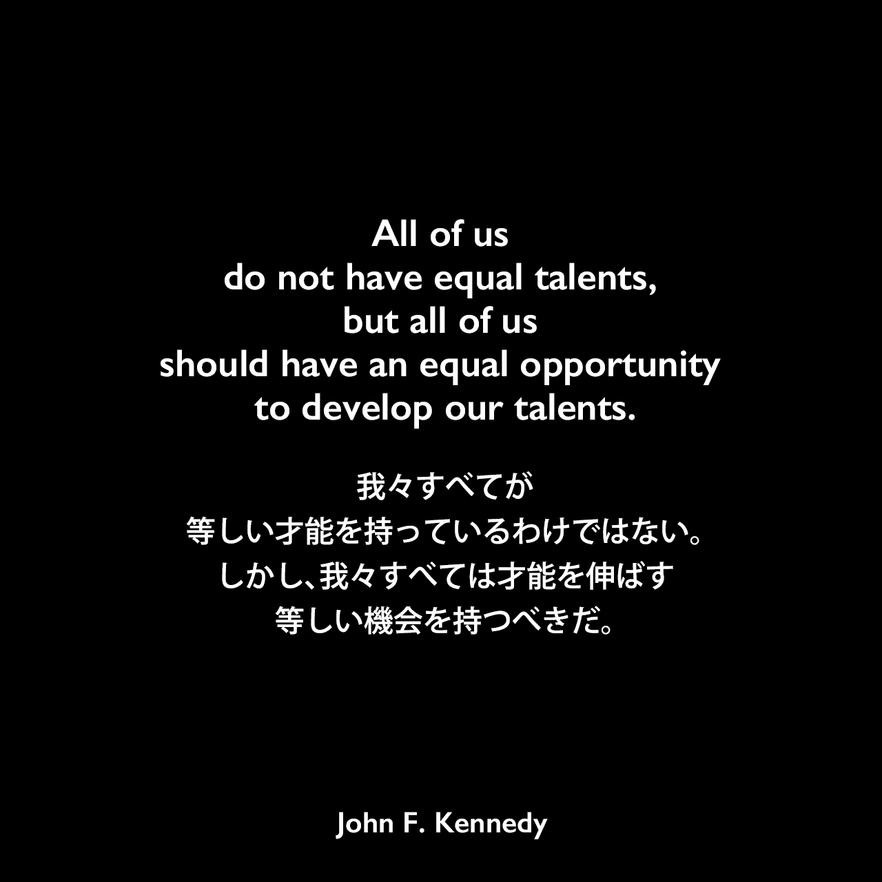 All of us do not have equal talents, but all of us should have an equal opportunity to develop our talents.我々すべてが等しい才能を持っているわけではない。しかし、我々すべては才能を伸ばす等しい機会を持つべきだ。John F Kennedy
