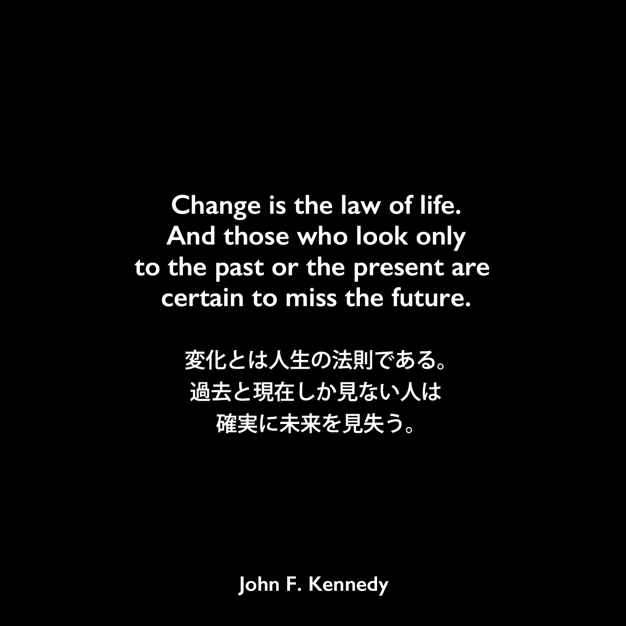 Change is the law of life. And those who look only to the past or the present are certain to miss the future.変化とは人生の法則である。過去と現在しか見ない人は、確実に未来を見失う。- フランクフルト パウロ教会集会場での演説よりJohn F Kennedy