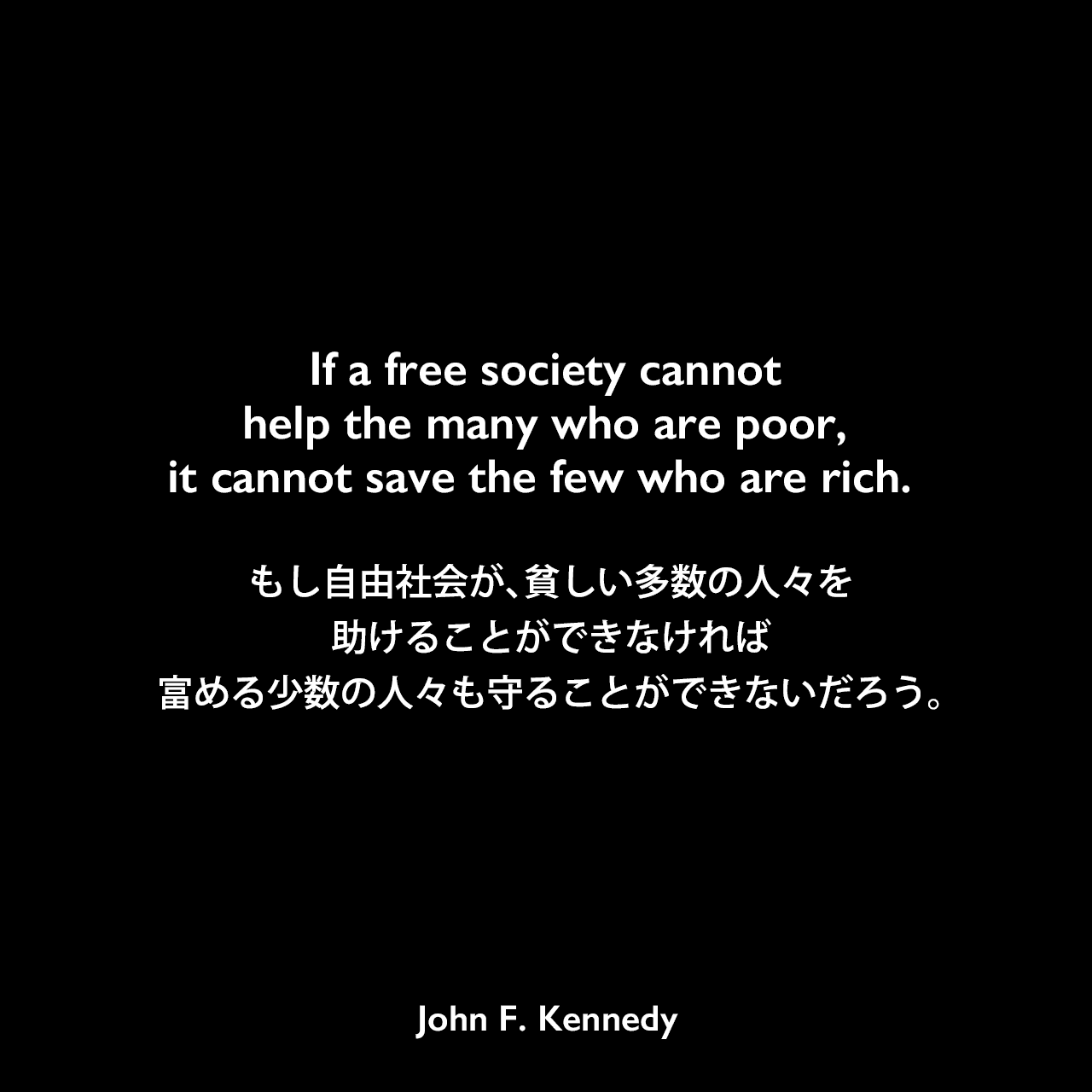 If a free society cannot help the many who are poor, it cannot save the few who are rich.もし自由社会が、貧しい多数の人々を助けることができなければ、富める少数の人々も守ることができないだろう。- 1961年1月20日の大統領就任演説よりJohn F Kennedy