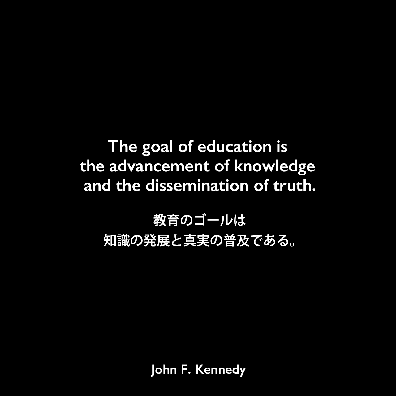 The goal of education is the advancement of knowledge and the dissemination of truth.教育のゴールは、知識の発展と真実の普及である。John F Kennedy
