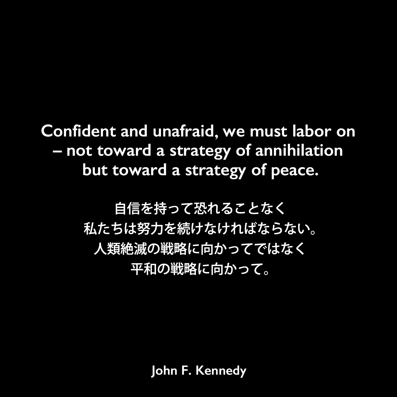 Confident and unafraid，we must labor on – not toward a strategy of annihilation but toward a strategy of peace.自信を持って恐れることなく、私たちは努力を続けなければならない。人類絶滅の戦略に向かってではなく、平和の戦略に向かって。- アメリカン大学卒業式における演説「平和のための戦略 (THE STRATEGY OF PEACE) 」よりJohn F Kennedy