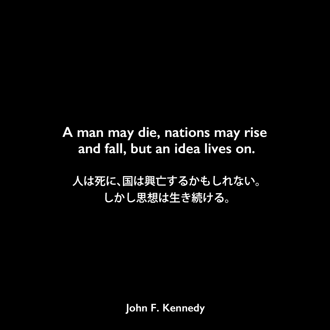 A man may die, nations may rise and fall, but an idea lives on.人は死に、国は興亡するかもしれない。しかし思想は生き続ける。John F Kennedy