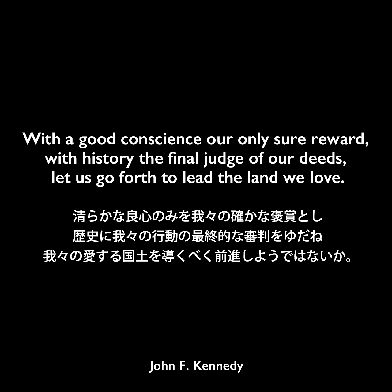 With a good conscience our only sure reward, with history the final judge of our deeds, let us go forth to lead the land we love.清らかな良心のみを我々の確かな褒賞とし、歴史に我々の行動の最終的な審判をゆだね、我々の愛する国土を導くべく前進しようではないか。John F Kennedy
