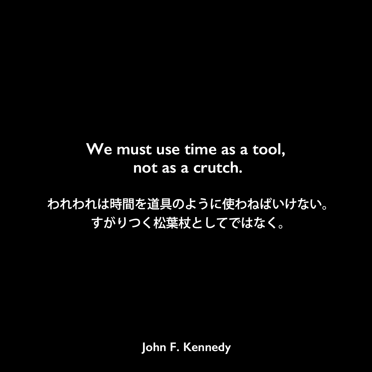 We must use time as a tool, not as a crutch.われわれは時間を道具のように使わねばいけない。すがりつく松葉杖としてではなく。John F Kennedy