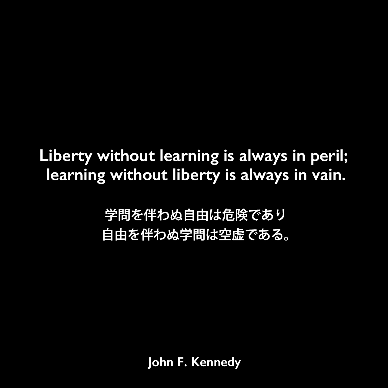 Liberty without learning is always in peril; learning without liberty is always in vain.学問を伴わぬ自由は危険であり、自由を伴わぬ学問は空虚である。- ヴァンダービルト大学での演説よりJohn F Kennedy