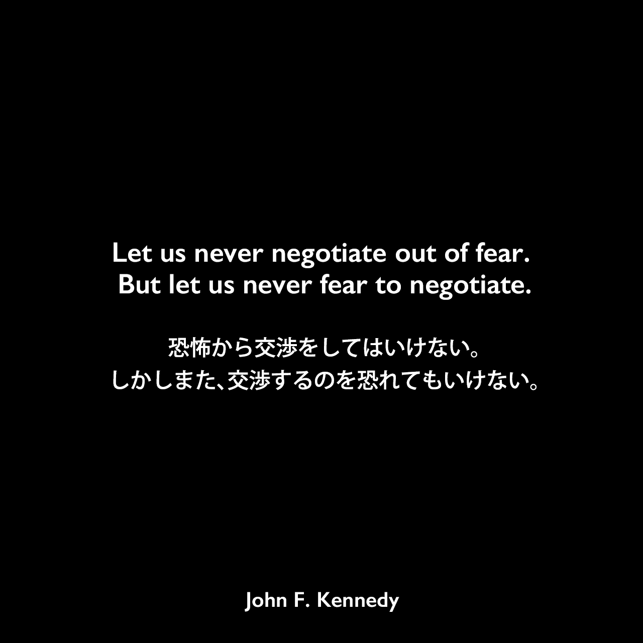Let us never negotiate out of fear. But let us never fear to negotiate.恐怖から交渉をしてはいけない。しかしまた、交渉するのを恐れてもいけない。- 1961年1月20日の大統領就任演説よりJohn F Kennedy