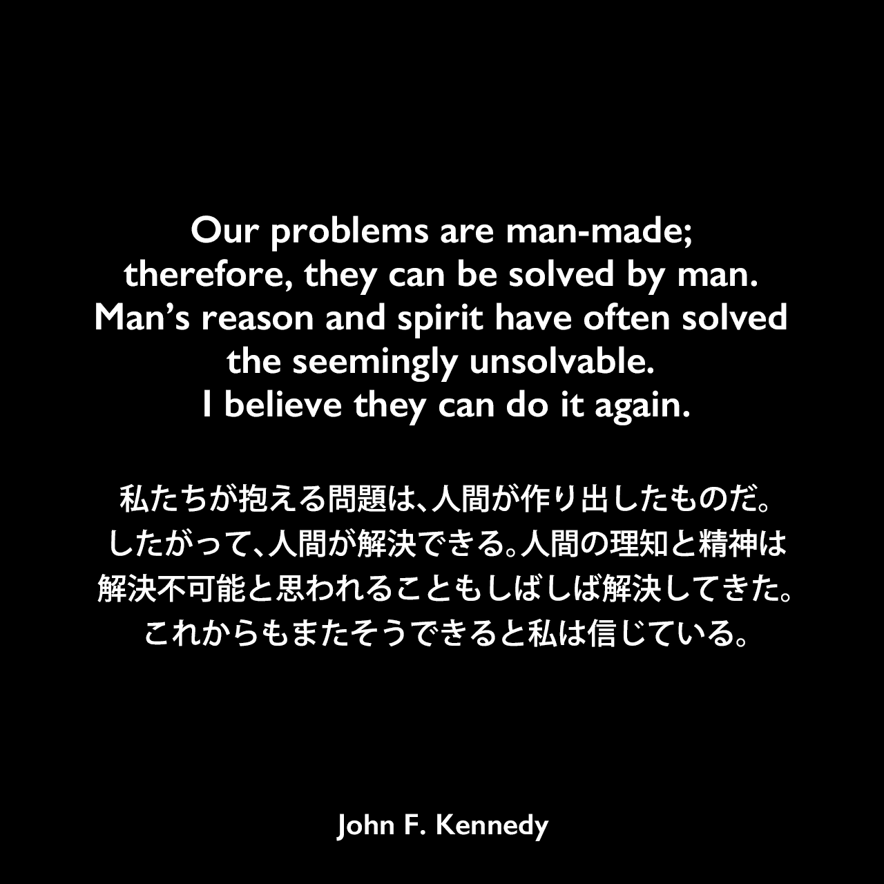 Our problems are man-made; therefore, they can be solved by man. Man’s reason and spirit have often solved the seemingly unsolvable. I believe they can do it again.私たちが抱える問題は、人間が作り出したものだ。したがって、人間が解決できる。人間の理知と精神は、解決不可能と思われることもしばしば解決してきた。これからもまたそうできると私は信じている。- アメリカン大学卒業式における演説「平和のための戦略 (THE STRATEGY OF PEACE) 」よりJohn F Kennedy