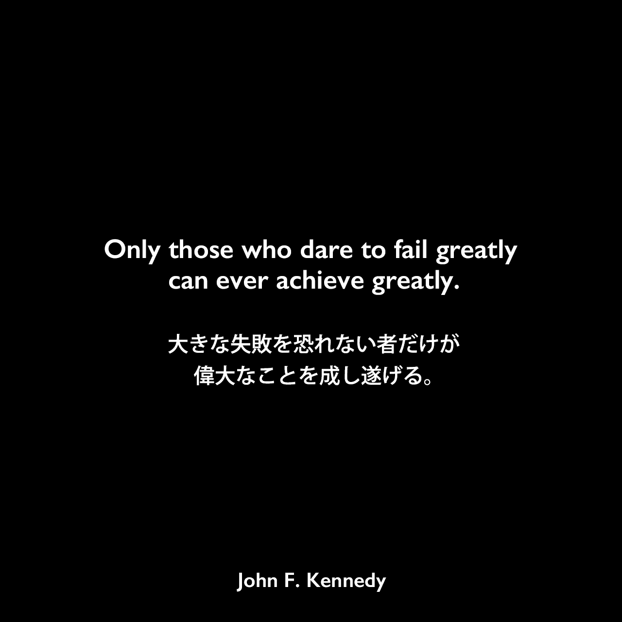 Only those who dare to fail greatly can ever achieve greatly.大きな失敗を恐れない者だけが、偉大なことを成し遂げる。John F Kennedy
