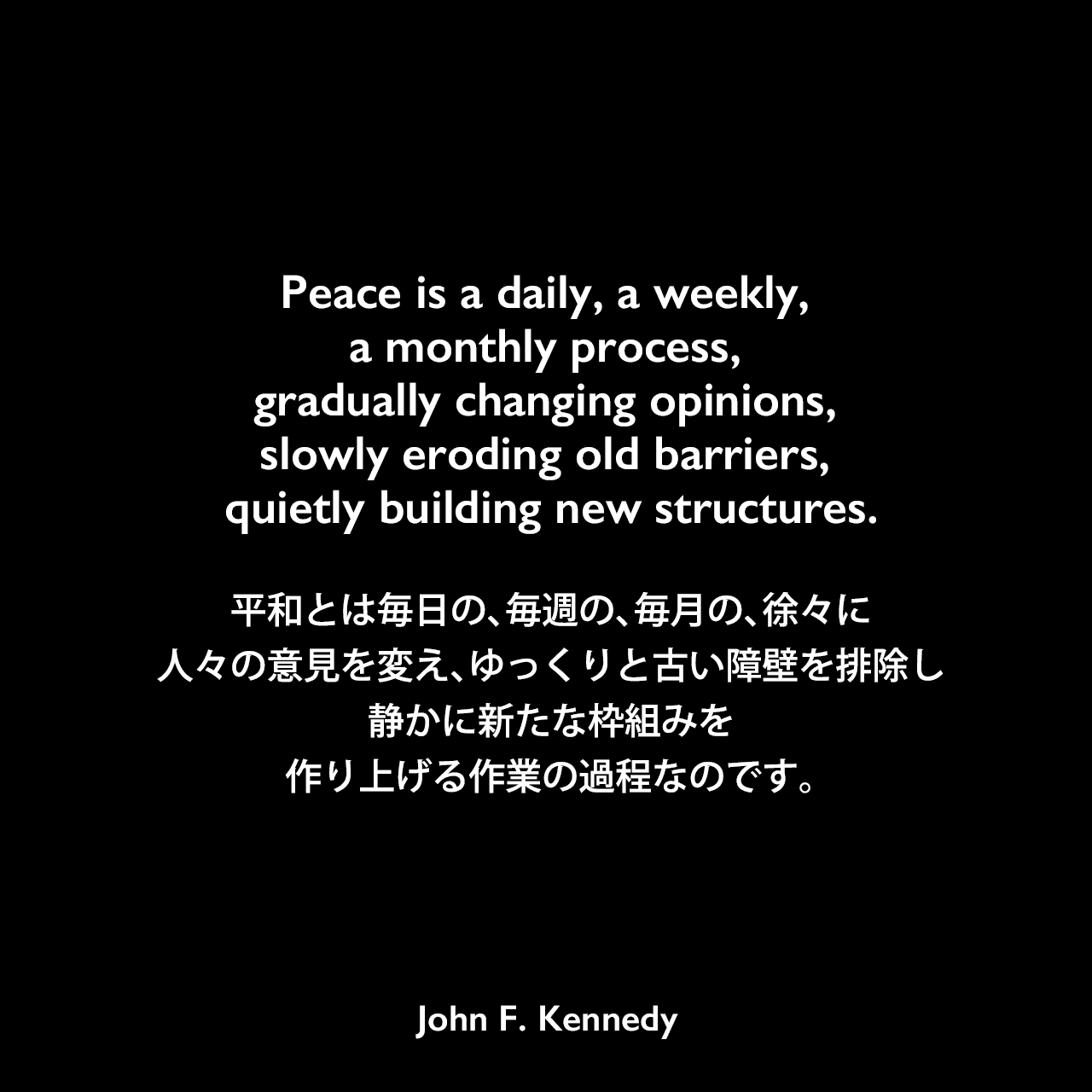 Peace is a daily, a weekly, a monthly process, gradually changing opinions, slowly eroding old barriers, quietly building new structures.平和とは毎日の、毎週の、毎月の、徐々に人々の意見を変え、ゆっくりと古い障壁を排除し、静かに新たな枠組みを作り上げる作業の過程なのです。- 1963年の国連総会前の演説よりJohn F Kennedy