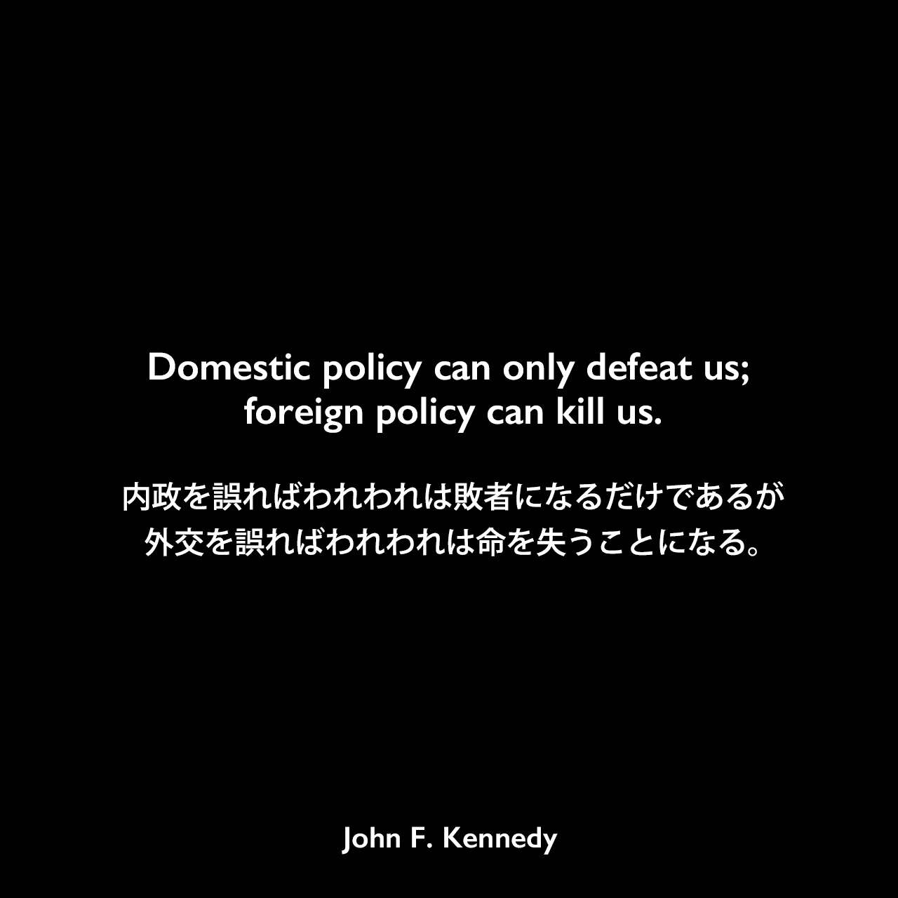 Domestic policy can only defeat us; foreign policy can kill us.内政を誤ればわれわれは敗者になるだけであるが、外交を誤ればわれわれは命を失うことになる。John F Kennedy