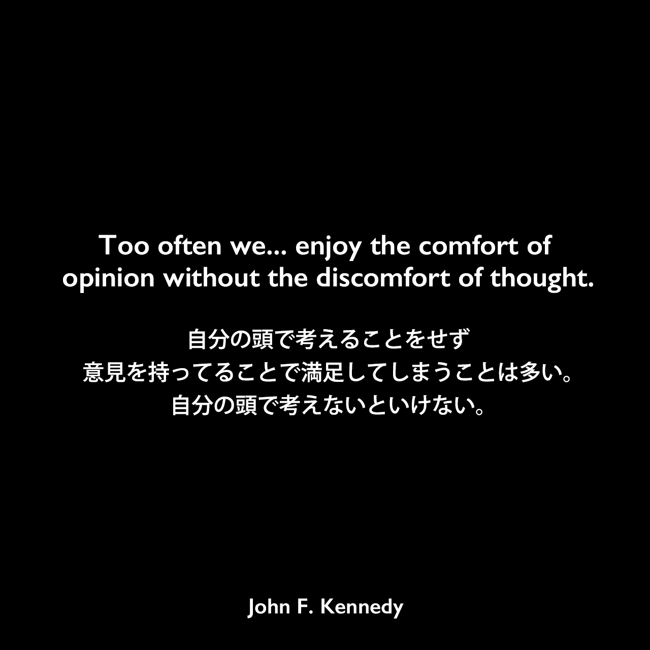 Too often we... enjoy the comfort of opinion without the discomfort of thought.自分の頭で考えることをせず、意見を持ってることで満足してしまうことは多い。自分の頭で考えないといけない。- イエール大学での卒業式演説よりJohn F Kennedy