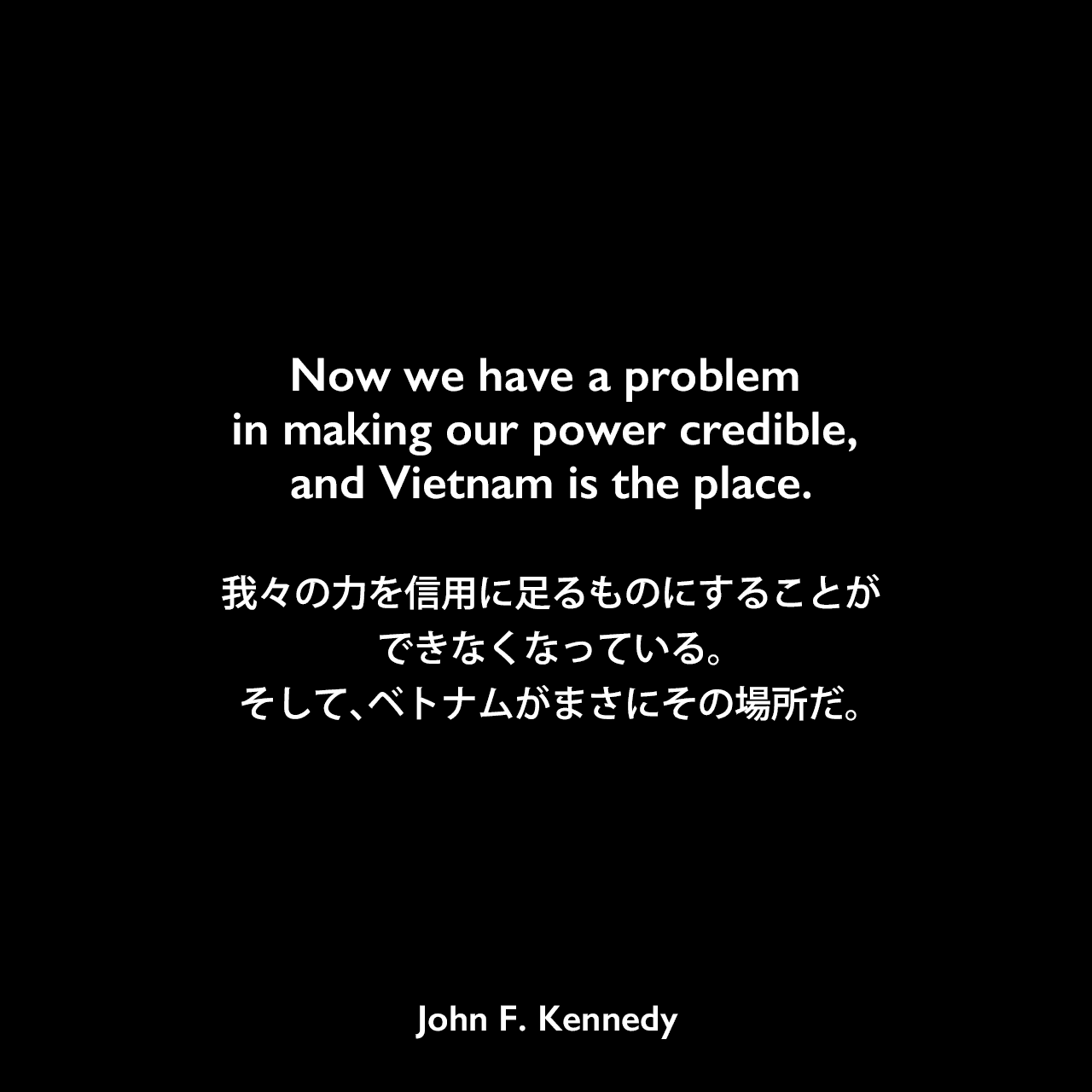 Now we have a problem in making our power credible, and Vietnam is the place.我々の力を信用に足るものにすることができなくなっている。そして、ベトナムがまさにその場所だ。John F Kennedy