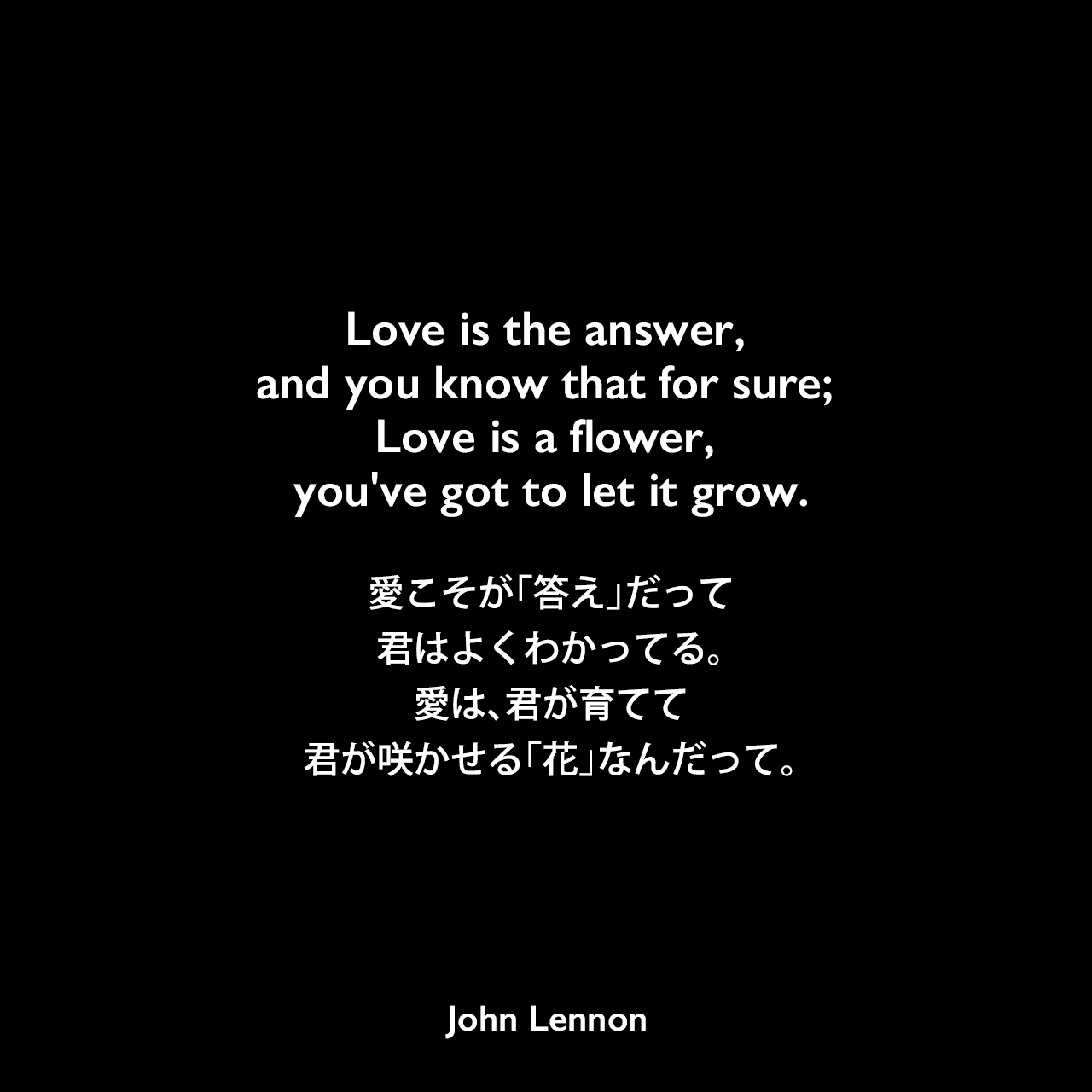 Love is the answer, and you know that for sure; Love is a flower, you've got to let it grow.愛こそが「答え」だって君はよくわかってる。愛は、君が育てて、君が咲かせる「花」なんだってJohn Lennon