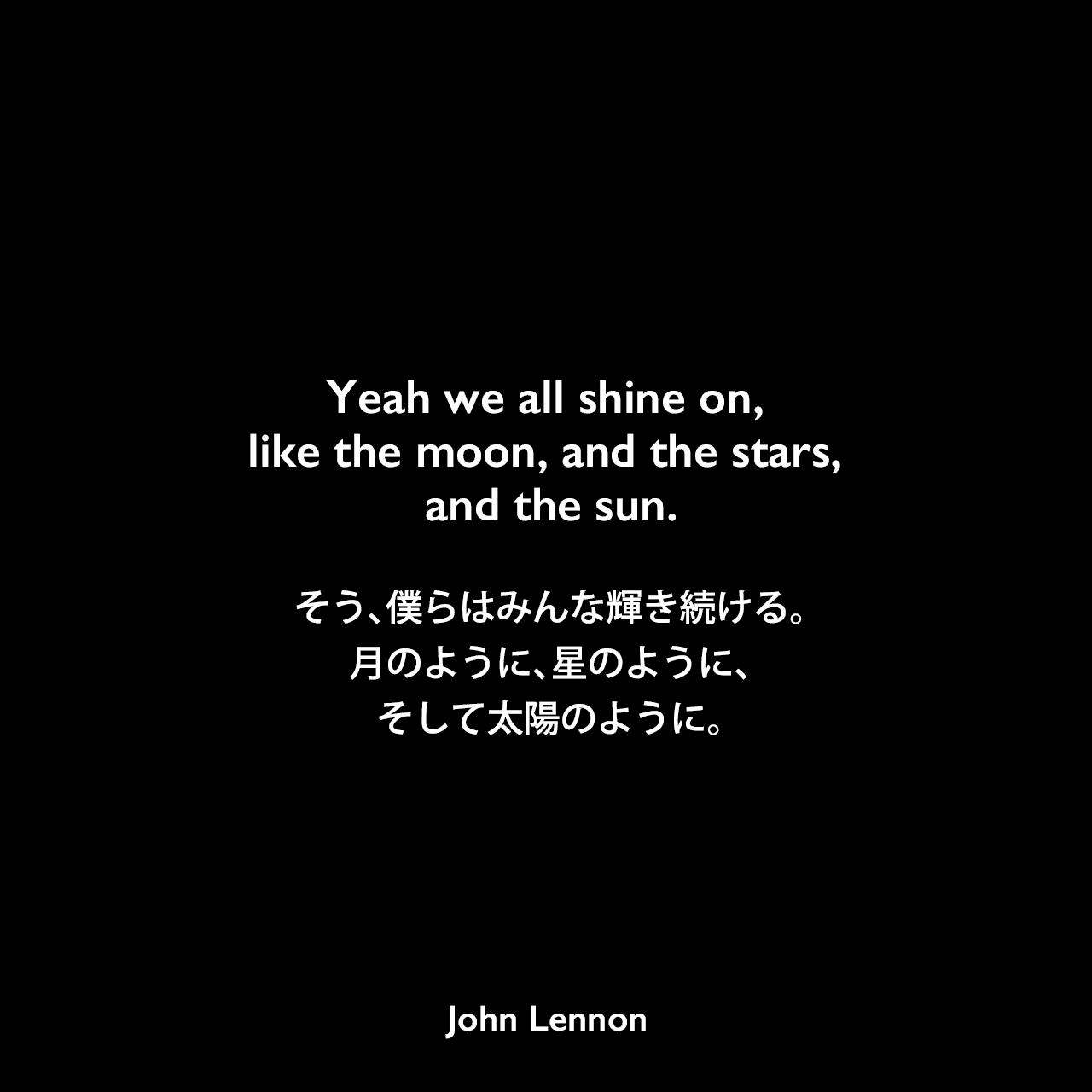 Yeah we all shine on, like the moon, and the stars, and the sun.そう、僕らはみんな輝き続ける。月のように、星のように、そして太陽のように。- ジョン・レノン作詞・作曲「Instant Karma!」よりJohn Lennon