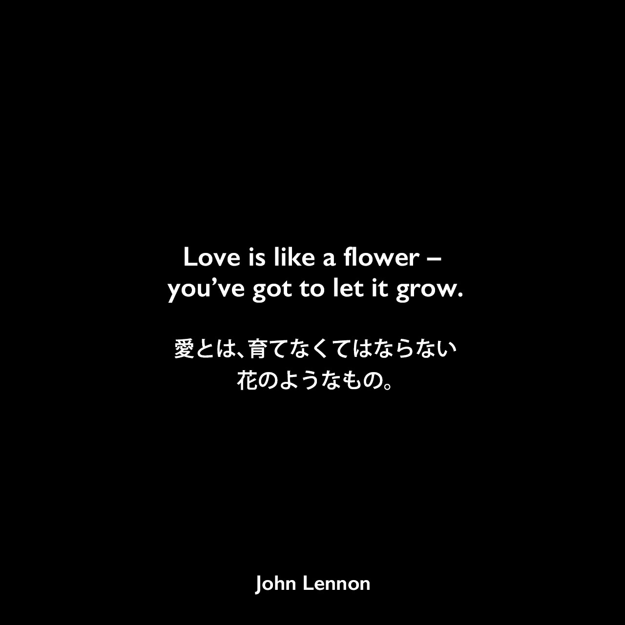 Love is like a flower – you’ve got to let it grow.愛とは、育てなくてはならない花のようなもの。- ジョン・レノン作詞・作曲「Mind Games」よりJohn Lennon