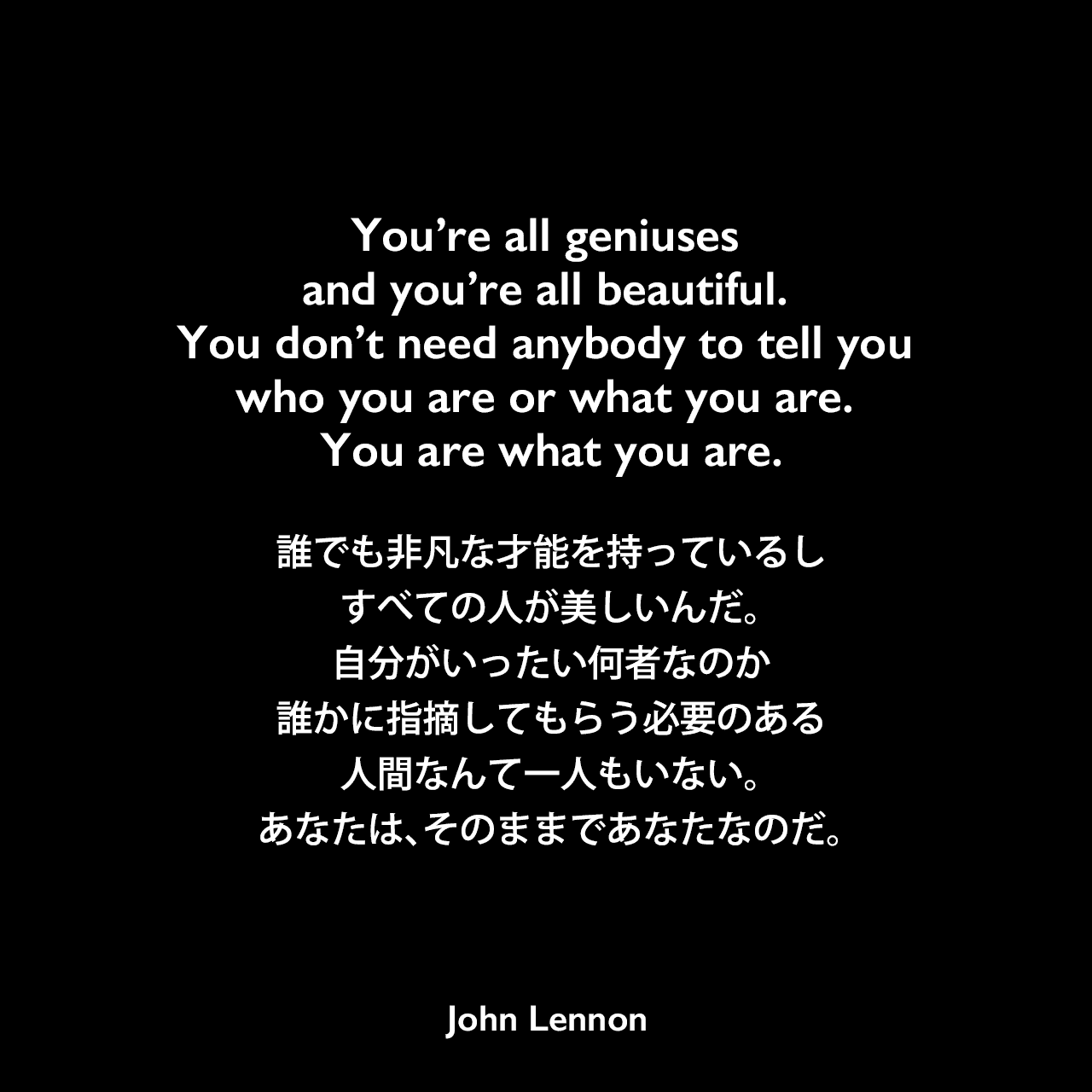 You’re all geniuses and you’re all beautiful. You don’t need anybody to tell you who you are or what you are. You are what you are.誰でも非凡な才能を持っているし、すべての人が美しいんだ。自分がいったい何者なのか、誰かに指摘してもらう必要のある人間なんて一人もいない。あなたは、そのままであなたなのだ。- 1969年7月のプレス発表会のコメント