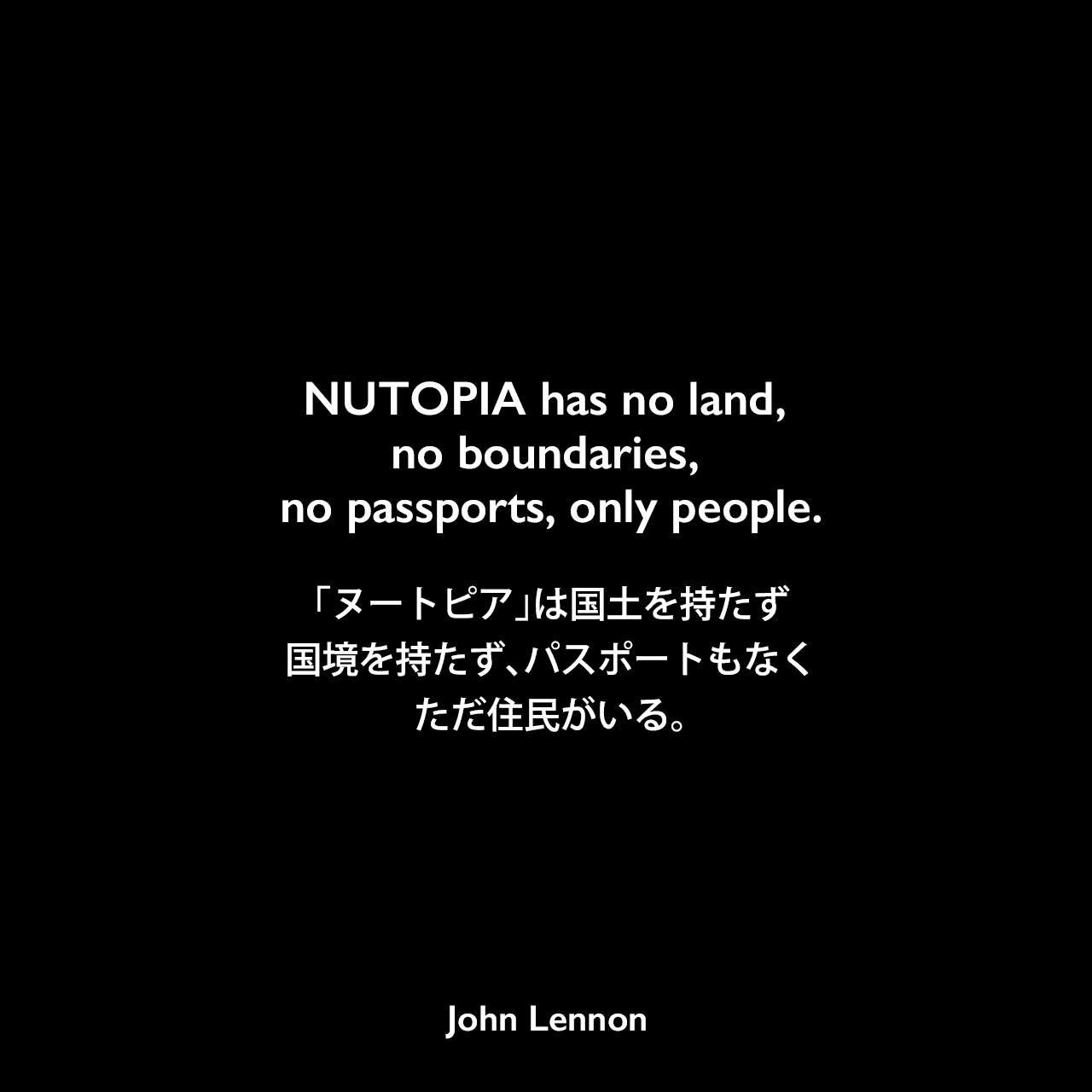 NUTOPIA has no land, no boundaries, no passports, only people.「ヌートピア」は国土を持たず、国境を持たず、パスポートもなく、ただ住民がいる。- ジョン・レノンが1973年4月に宣言John Lennon
