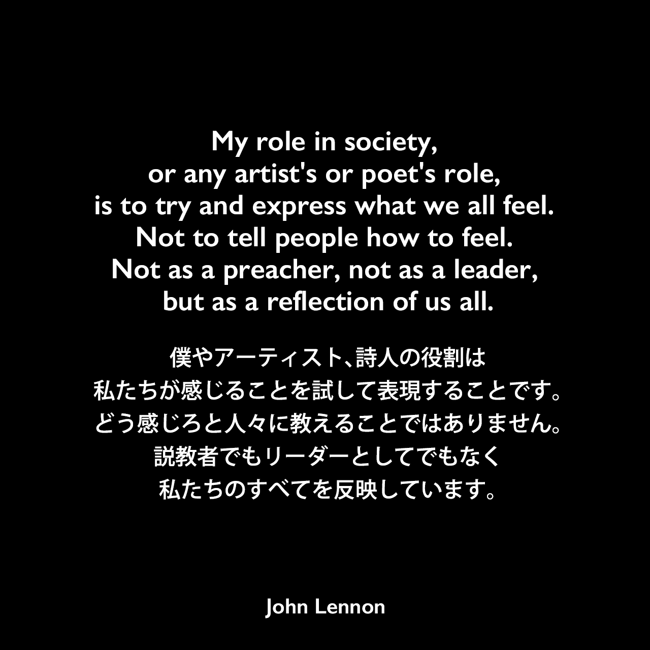 My role in society, or any artist's or poet's role, is to try and express what we all feel. Not to tell people how to feel. Not as a preacher, not as a leader, but as a reflection of us all.僕やアーティスト、詩人の役割は、私たちが感じることを試して表現することです。どう感じろと人々に教えることではありません。説教者でもリーダーとしてでもなく、私たちのすべてを反映しています。- 1980年最後のラジオインタビューよりJohn Lennon