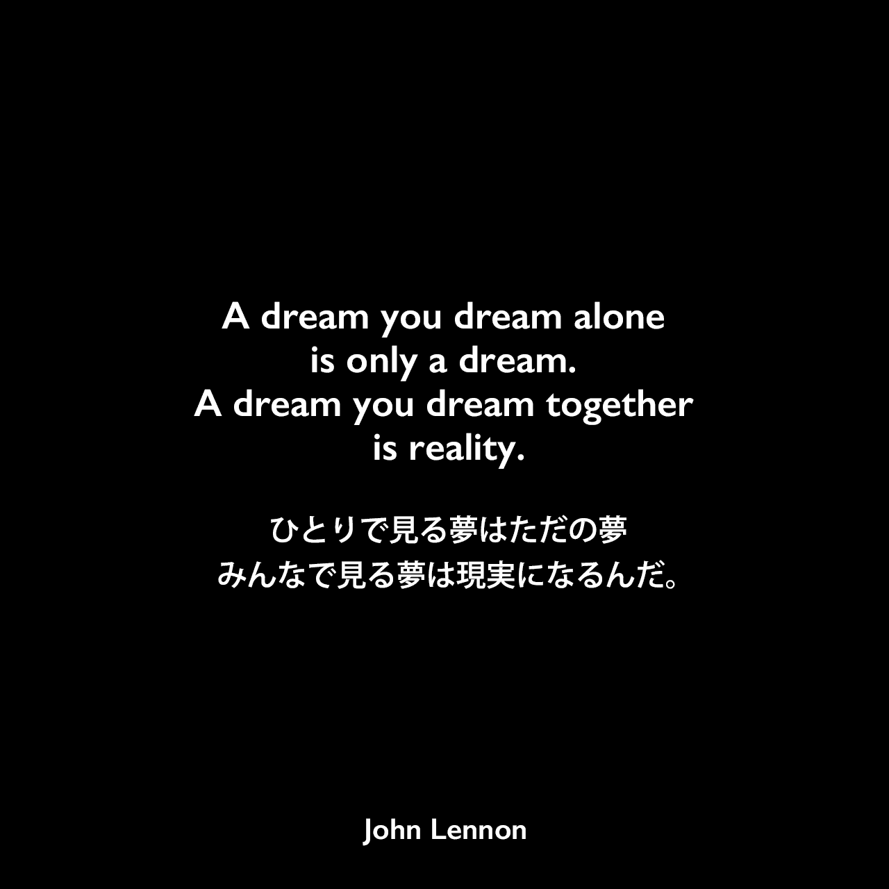 A dream you dream alone is only a dream. A dream you dream together is reality.ひとりで見る夢はただの夢、みんなで見る夢は現実になるんだ。John Lennon