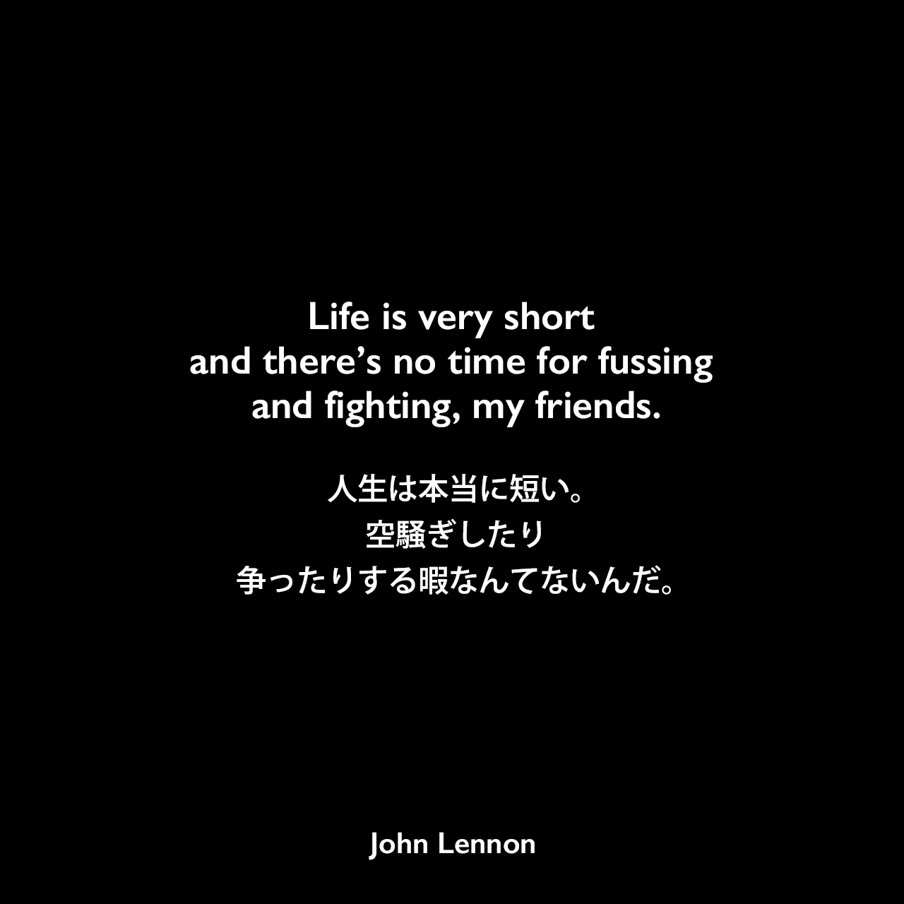Life is very short and there’s no time for fussing and fighting, my friends.人生は本当に短い。空騒ぎしたり、争ったりする暇なんてないんだ。John Lennon