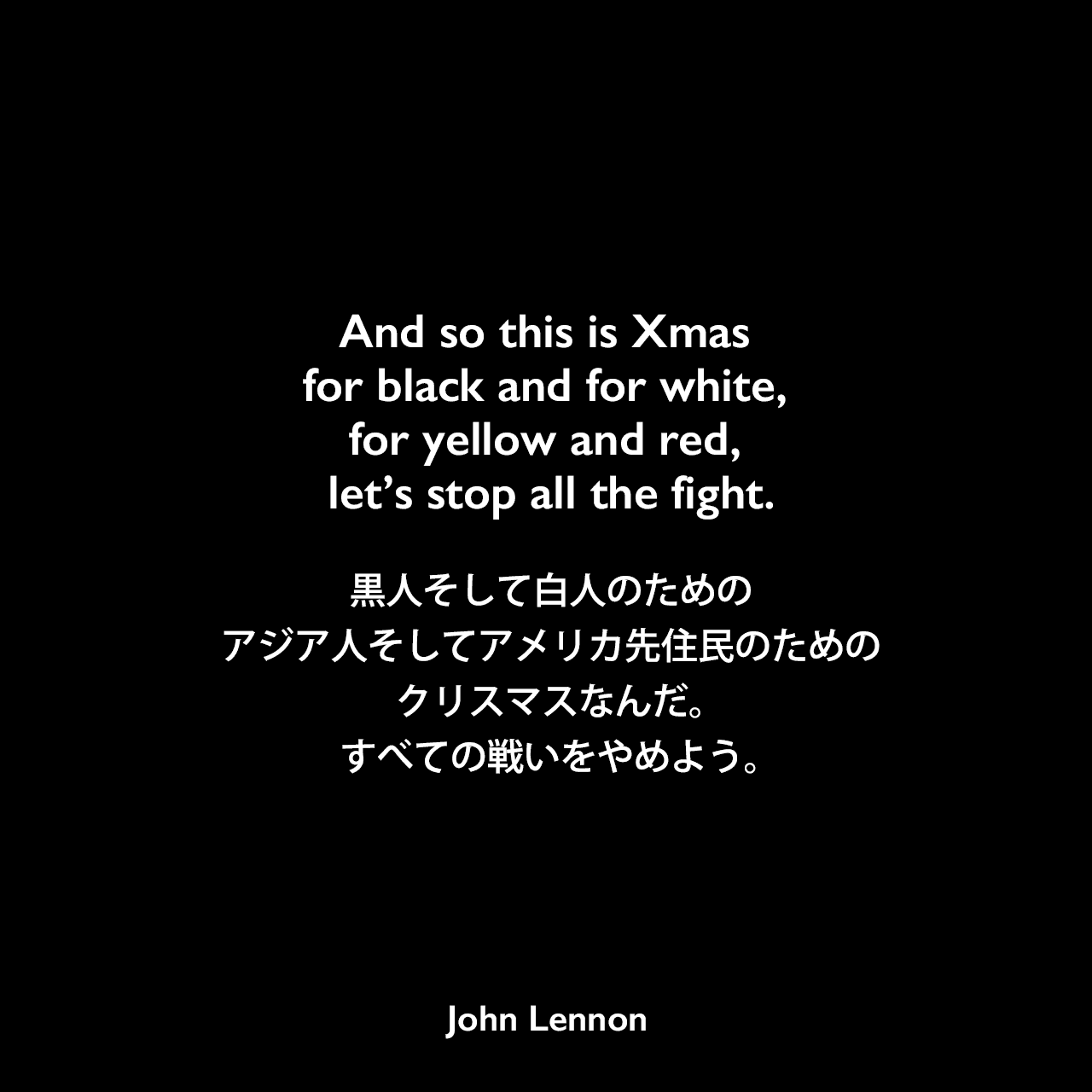 And so this is Xmas for black and for white, for yellow and red, let’s stop all the fight.黒人そして白人のための、アジア人そしてアメリカ先住民のためのクリスマスなんだ。すべての戦いをやめよう。- ジョン・レノン、 オノ・ヨーコ作詞・作曲の「ハッピー・クリスマス (戦争は終った)」よりJohn Lennon