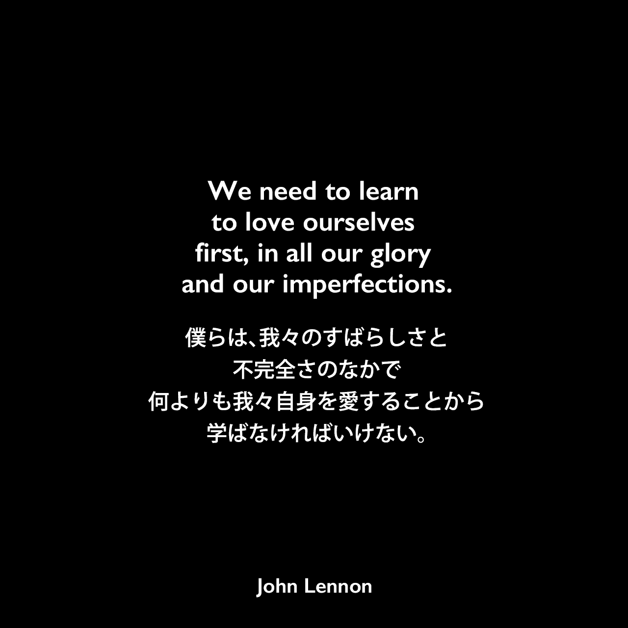 We need to learn to love ourselves first, in all our glory and our imperfections.僕らは、我々のすばらしさと不完全さのなかで、何よりも我々自身を愛することから学ばなければいけない。John Lennon
