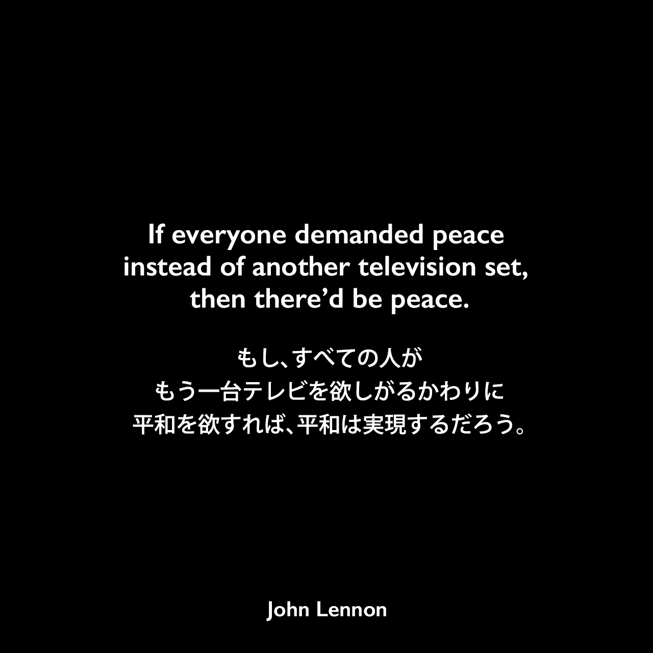 If everyone demanded peace instead of another television set, then there’d be peace.もし、すべての人がもう一台テレビを欲しがるかわりに、平和を欲すれば、平和は実現するだろう。- 1969年に行われた平和活動パフォーマンス「ベッド・イン（Bed In）」よりJohn Lennon