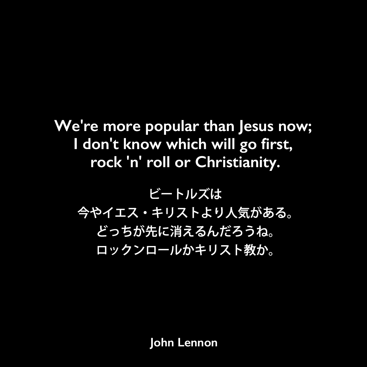 We're more popular than Jesus now; I don't know which will go first, rock 'n' roll or Christianity.ビートルズは今やイエス・キリストより人気がある。どっちが先に消えるんだろうね。ロックンロールかキリスト教か。- 1966年のインタビューの発言John Lennon