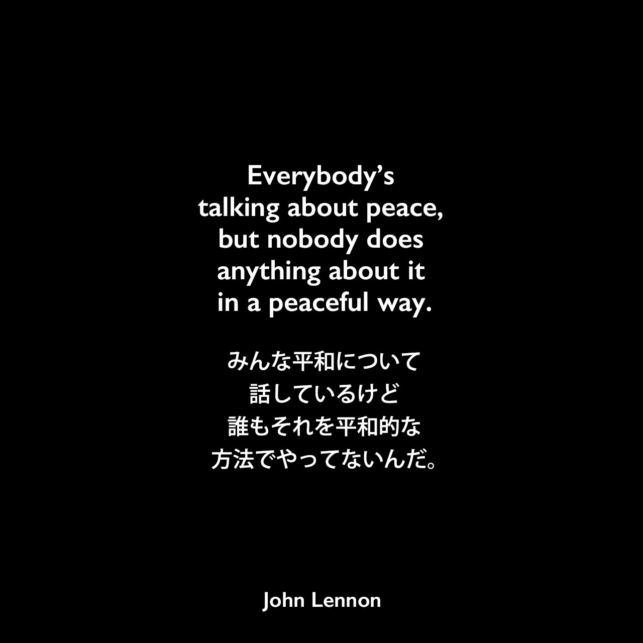 Everybody’s talking about peace, but nobody does anything about it in a peaceful way.みんな平和について話しているけど、誰もそれを平和的な方法でやってないんだ。John Lennon