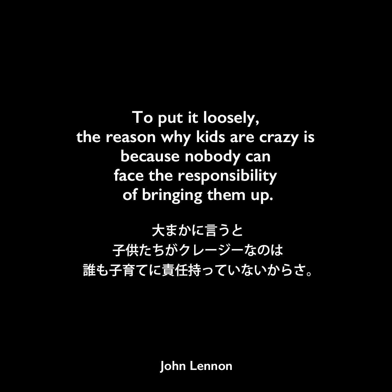 To put it loosely, the reason why kids are crazy is because nobody can face the responsibility of bringing them up.大まかに言うと、子供たちがクレージーなのは誰も子育てに責任持っていないからさ。John Lennon