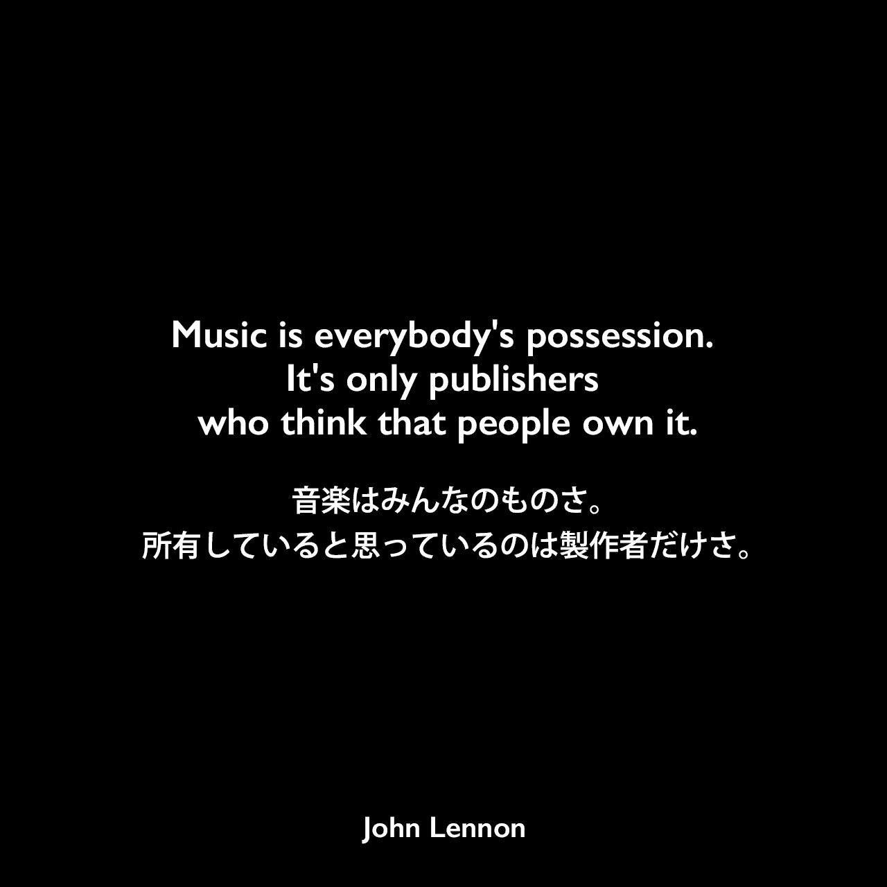 Music is everybody's possession. It's only publishers who think that people own it.音楽はみんなのものさ。所有していると思っているのは製作者だけさ。John Lennon