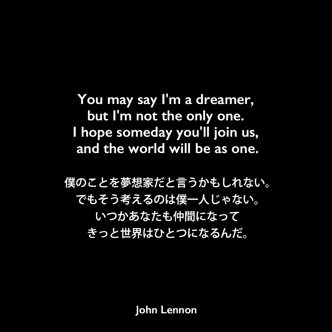 You may say I'm a dreamer, but I'm not the only one. I hope someday you'll join us, and the world will be as one.僕のことを夢想家だと言うかもしれない。でもそう考えるのは僕一人じゃない。いつかあなたも仲間になってきっと世界はひとつになるんだ。- ジョン・レノン作詞・作曲の「Imagine」よりJohn Lennon