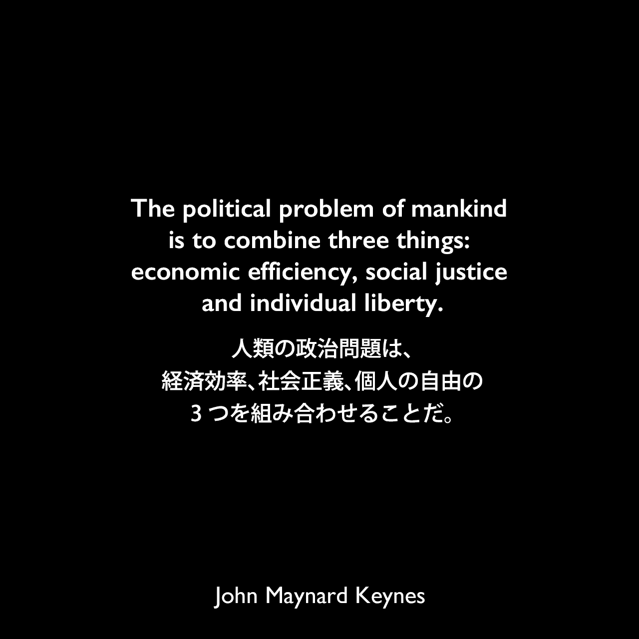 The political problem of mankind is to combine three things: economic efficiency, social justice and individual liberty.人類の政治問題は、経済効率、社会正義、個人の自由の3つを組み合わせることだ。John Maynard Keynes