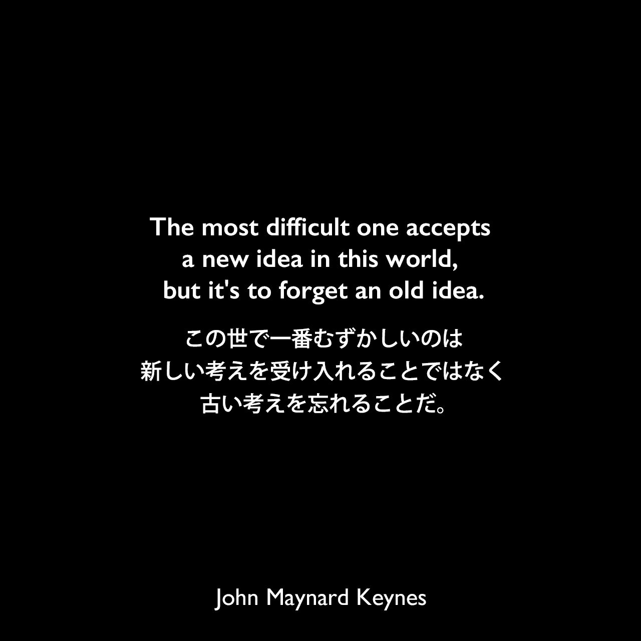 The most difficult one accepts a new idea in this world, but it's to forget an old idea.この世で一番むずかしいのは新しい考えを受け入れることではなく、古い考えを忘れることだ。John Maynard Keynes