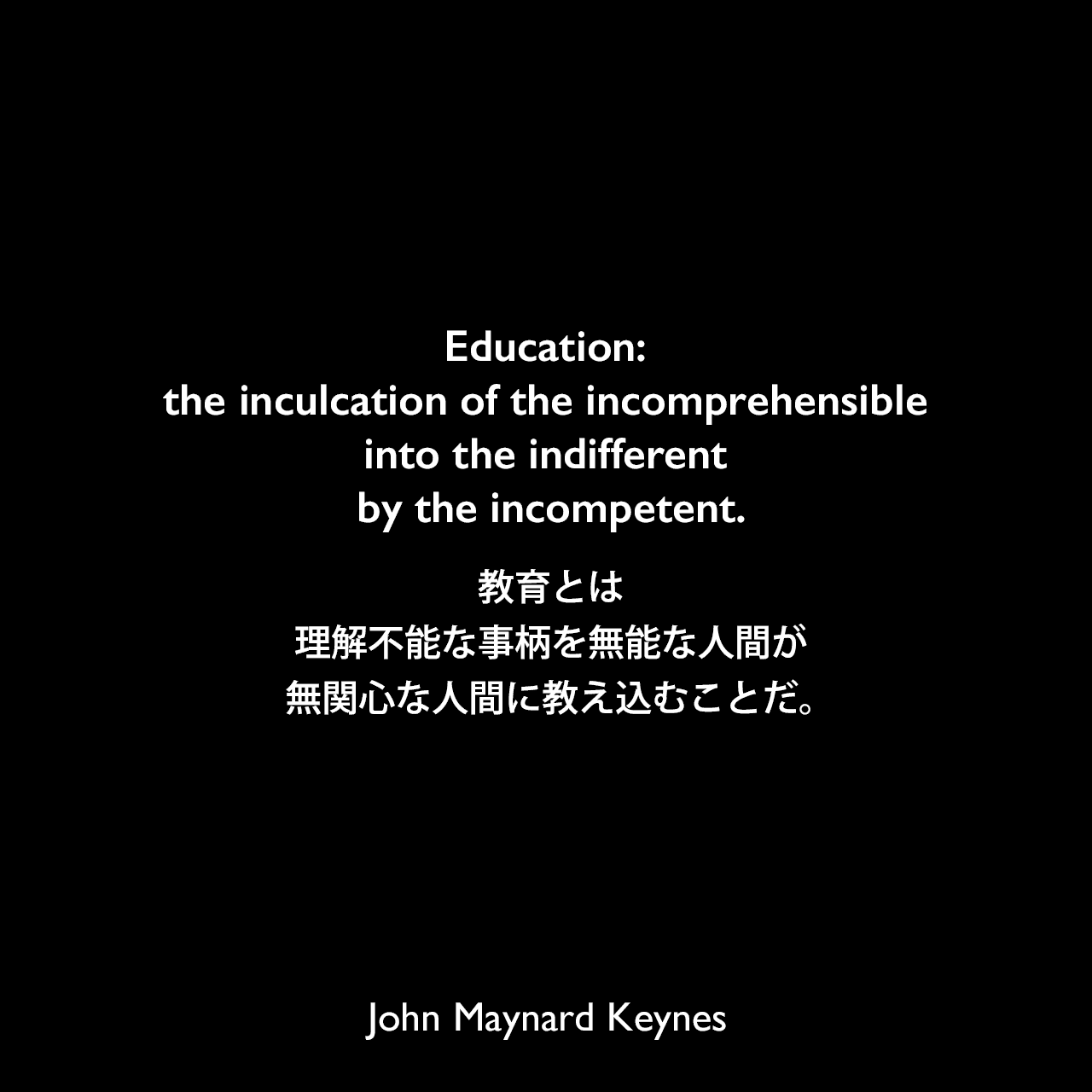 Education: the inculcation of the incomprehensible into the indifferent by the incompetent.教育とは、理解不能な事柄を無能な人間が無関心な人間に教え込むことだ。（Jewish Frontier誌でインタビュアーの記憶として紹介）John Maynard Keynes