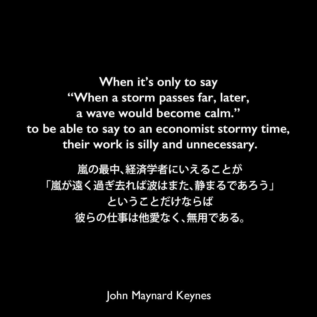 When it’s only to say “When a storm passes far, later, a wave would become calm.” to be able to say to an economist stormy time, their work is silly and unnecessary.嵐の最中、経済学者にいえることが、「嵐が遠く過ぎ去れば波はまた、静まるであろう」ということだけならば、彼らの仕事は他愛なく、無用である。John Maynard Keynes