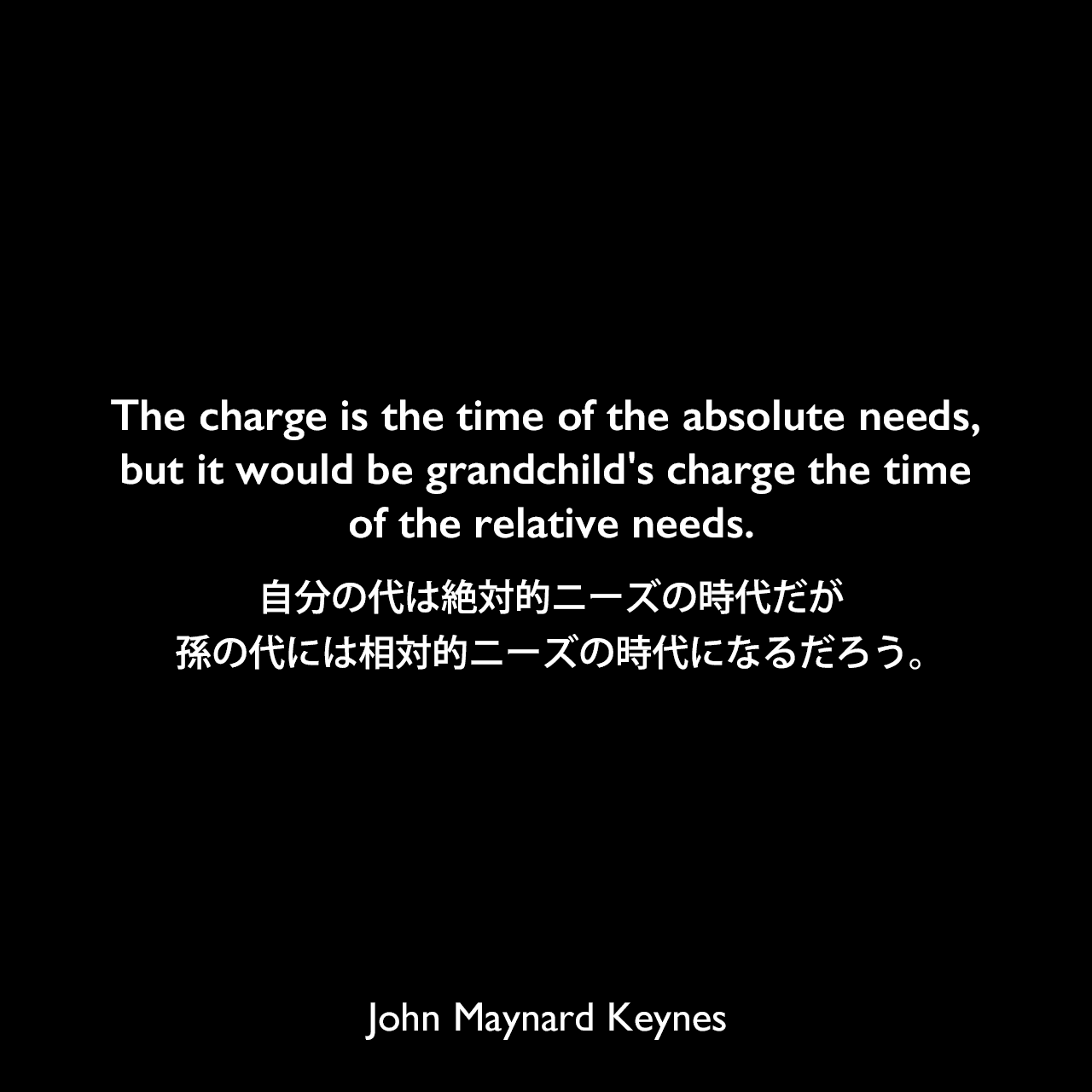 The charge is the time of the absolute needs, but it would be grandchild's charge the time of the relative needs.自分の代は絶対的ニーズの時代だが、孫の代には相対的ニーズの時代になるだろう。John Maynard Keynes
