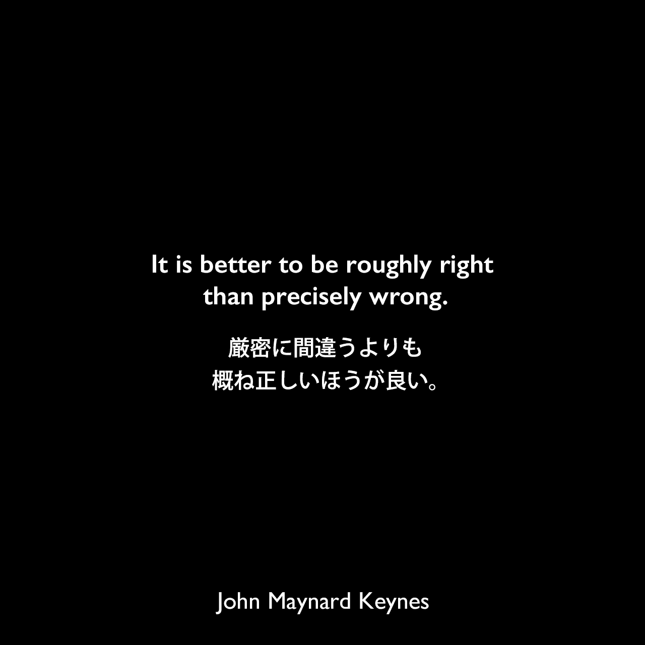 It is better to be roughly right than precisely wrong.厳密に間違うよりも、概ね正しいほうが良い。John Maynard Keynes