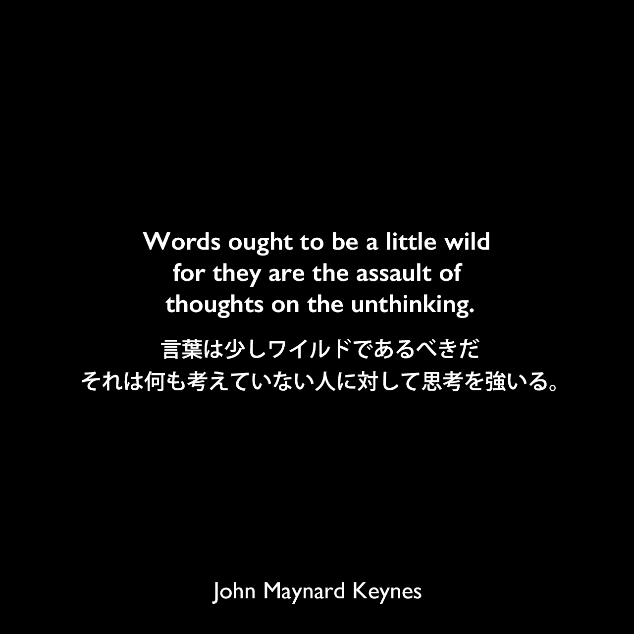 Words ought to be a little wild for they are the assault of thoughts on the unthinking.言葉は少しワイルドであるべきだ、それは何も考えていない人に対して思考を強いる。John Maynard Keynes